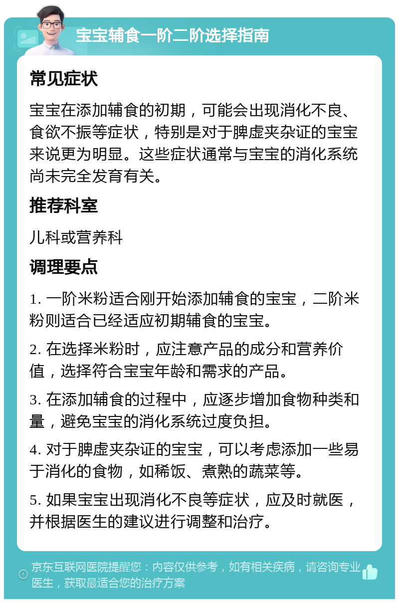 宝宝辅食一阶二阶选择指南 常见症状 宝宝在添加辅食的初期，可能会出现消化不良、食欲不振等症状，特别是对于脾虚夹杂证的宝宝来说更为明显。这些症状通常与宝宝的消化系统尚未完全发育有关。 推荐科室 儿科或营养科 调理要点 1. 一阶米粉适合刚开始添加辅食的宝宝，二阶米粉则适合已经适应初期辅食的宝宝。 2. 在选择米粉时，应注意产品的成分和营养价值，选择符合宝宝年龄和需求的产品。 3. 在添加辅食的过程中，应逐步增加食物种类和量，避免宝宝的消化系统过度负担。 4. 对于脾虚夹杂证的宝宝，可以考虑添加一些易于消化的食物，如稀饭、煮熟的蔬菜等。 5. 如果宝宝出现消化不良等症状，应及时就医，并根据医生的建议进行调整和治疗。