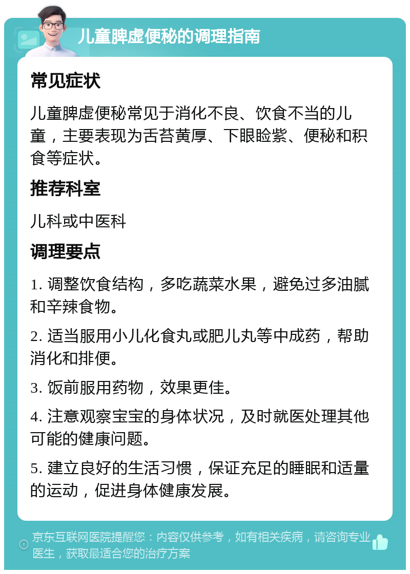 儿童脾虚便秘的调理指南 常见症状 儿童脾虚便秘常见于消化不良、饮食不当的儿童，主要表现为舌苔黄厚、下眼睑紫、便秘和积食等症状。 推荐科室 儿科或中医科 调理要点 1. 调整饮食结构，多吃蔬菜水果，避免过多油腻和辛辣食物。 2. 适当服用小儿化食丸或肥儿丸等中成药，帮助消化和排便。 3. 饭前服用药物，效果更佳。 4. 注意观察宝宝的身体状况，及时就医处理其他可能的健康问题。 5. 建立良好的生活习惯，保证充足的睡眠和适量的运动，促进身体健康发展。