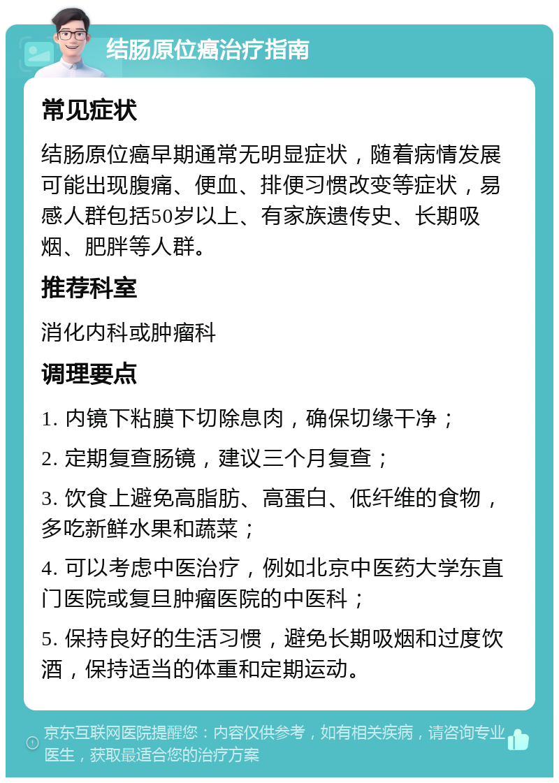 结肠原位癌治疗指南 常见症状 结肠原位癌早期通常无明显症状，随着病情发展可能出现腹痛、便血、排便习惯改变等症状，易感人群包括50岁以上、有家族遗传史、长期吸烟、肥胖等人群。 推荐科室 消化内科或肿瘤科 调理要点 1. 内镜下粘膜下切除息肉，确保切缘干净； 2. 定期复查肠镜，建议三个月复查； 3. 饮食上避免高脂肪、高蛋白、低纤维的食物，多吃新鲜水果和蔬菜； 4. 可以考虑中医治疗，例如北京中医药大学东直门医院或复旦肿瘤医院的中医科； 5. 保持良好的生活习惯，避免长期吸烟和过度饮酒，保持适当的体重和定期运动。