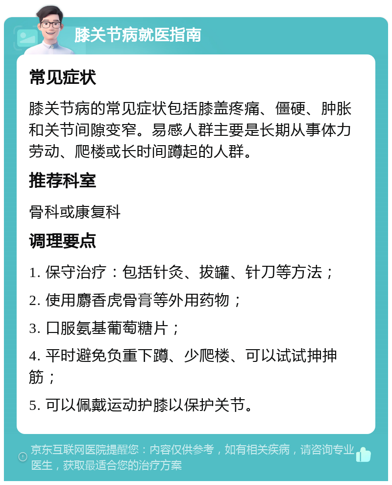 膝关节病就医指南 常见症状 膝关节病的常见症状包括膝盖疼痛、僵硬、肿胀和关节间隙变窄。易感人群主要是长期从事体力劳动、爬楼或长时间蹲起的人群。 推荐科室 骨科或康复科 调理要点 1. 保守治疗：包括针灸、拔罐、针刀等方法； 2. 使用麝香虎骨膏等外用药物； 3. 口服氨基葡萄糖片； 4. 平时避免负重下蹲、少爬楼、可以试试抻抻筋； 5. 可以佩戴运动护膝以保护关节。