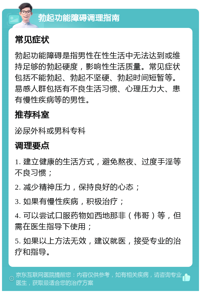 勃起功能障碍调理指南 常见症状 勃起功能障碍是指男性在性生活中无法达到或维持足够的勃起硬度，影响性生活质量。常见症状包括不能勃起、勃起不坚硬、勃起时间短暂等。易感人群包括有不良生活习惯、心理压力大、患有慢性疾病等的男性。 推荐科室 泌尿外科或男科专科 调理要点 1. 建立健康的生活方式，避免熬夜、过度手淫等不良习惯； 2. 减少精神压力，保持良好的心态； 3. 如果有慢性疾病，积极治疗； 4. 可以尝试口服药物如西地那非（伟哥）等，但需在医生指导下使用； 5. 如果以上方法无效，建议就医，接受专业的治疗和指导。