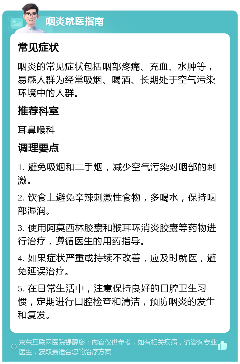 咽炎就医指南 常见症状 咽炎的常见症状包括咽部疼痛、充血、水肿等，易感人群为经常吸烟、喝酒、长期处于空气污染环境中的人群。 推荐科室 耳鼻喉科 调理要点 1. 避免吸烟和二手烟，减少空气污染对咽部的刺激。 2. 饮食上避免辛辣刺激性食物，多喝水，保持咽部湿润。 3. 使用阿莫西林胶囊和猴耳环消炎胶囊等药物进行治疗，遵循医生的用药指导。 4. 如果症状严重或持续不改善，应及时就医，避免延误治疗。 5. 在日常生活中，注意保持良好的口腔卫生习惯，定期进行口腔检查和清洁，预防咽炎的发生和复发。