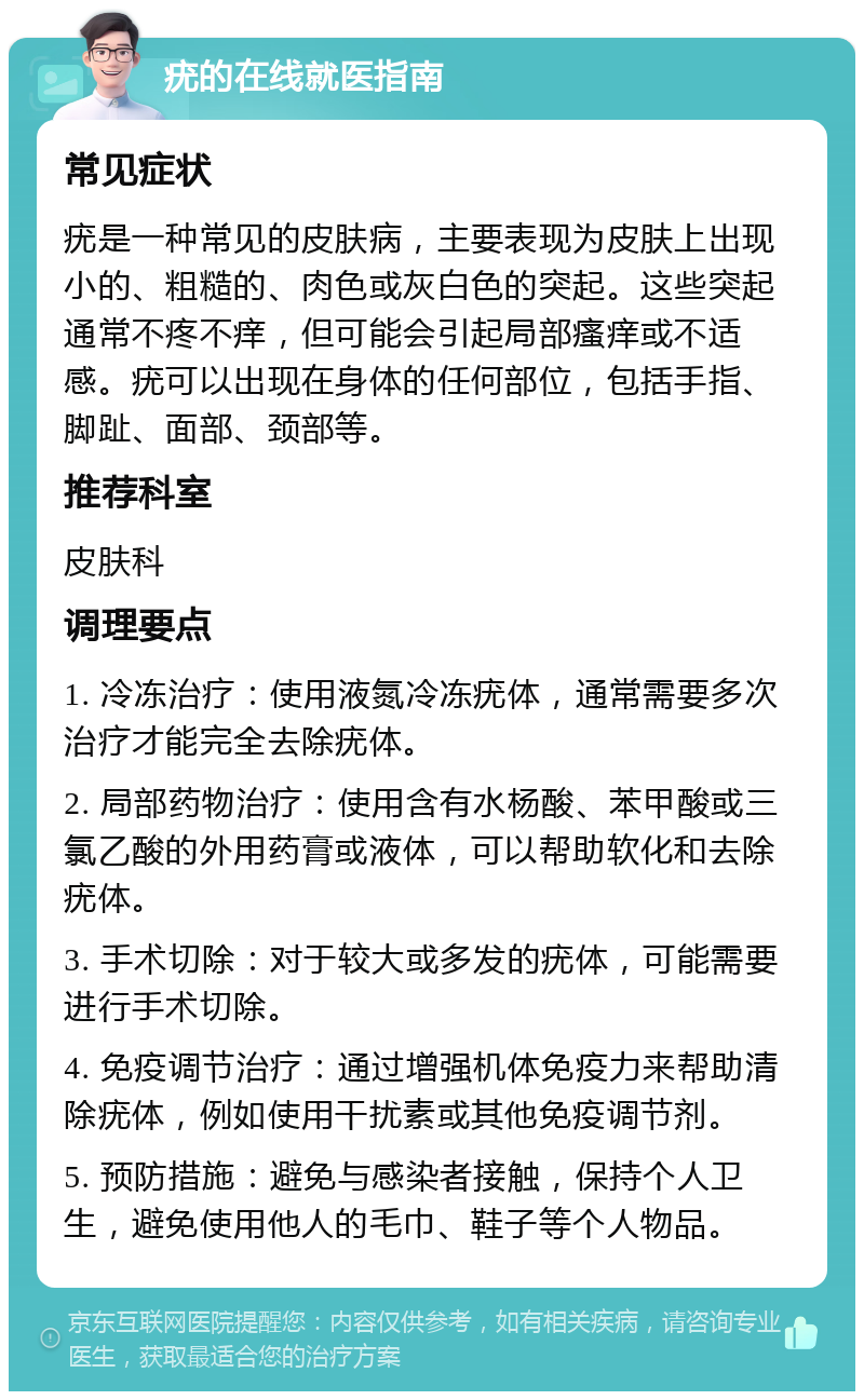 疣的在线就医指南 常见症状 疣是一种常见的皮肤病，主要表现为皮肤上出现小的、粗糙的、肉色或灰白色的突起。这些突起通常不疼不痒，但可能会引起局部瘙痒或不适感。疣可以出现在身体的任何部位，包括手指、脚趾、面部、颈部等。 推荐科室 皮肤科 调理要点 1. 冷冻治疗：使用液氮冷冻疣体，通常需要多次治疗才能完全去除疣体。 2. 局部药物治疗：使用含有水杨酸、苯甲酸或三氯乙酸的外用药膏或液体，可以帮助软化和去除疣体。 3. 手术切除：对于较大或多发的疣体，可能需要进行手术切除。 4. 免疫调节治疗：通过增强机体免疫力来帮助清除疣体，例如使用干扰素或其他免疫调节剂。 5. 预防措施：避免与感染者接触，保持个人卫生，避免使用他人的毛巾、鞋子等个人物品。