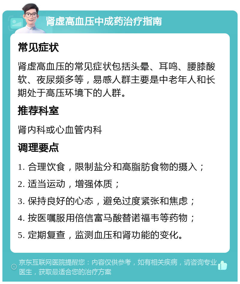 肾虚高血压中成药治疗指南 常见症状 肾虚高血压的常见症状包括头晕、耳鸣、腰膝酸软、夜尿频多等，易感人群主要是中老年人和长期处于高压环境下的人群。 推荐科室 肾内科或心血管内科 调理要点 1. 合理饮食，限制盐分和高脂肪食物的摄入； 2. 适当运动，增强体质； 3. 保持良好的心态，避免过度紧张和焦虑； 4. 按医嘱服用倍信富马酸替诺福韦等药物； 5. 定期复查，监测血压和肾功能的变化。