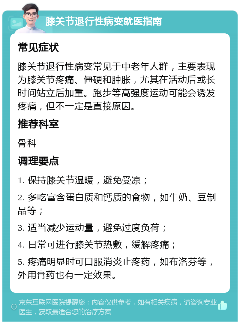 膝关节退行性病变就医指南 常见症状 膝关节退行性病变常见于中老年人群，主要表现为膝关节疼痛、僵硬和肿胀，尤其在活动后或长时间站立后加重。跑步等高强度运动可能会诱发疼痛，但不一定是直接原因。 推荐科室 骨科 调理要点 1. 保持膝关节温暖，避免受凉； 2. 多吃富含蛋白质和钙质的食物，如牛奶、豆制品等； 3. 适当减少运动量，避免过度负荷； 4. 日常可进行膝关节热敷，缓解疼痛； 5. 疼痛明显时可口服消炎止疼药，如布洛芬等，外用膏药也有一定效果。