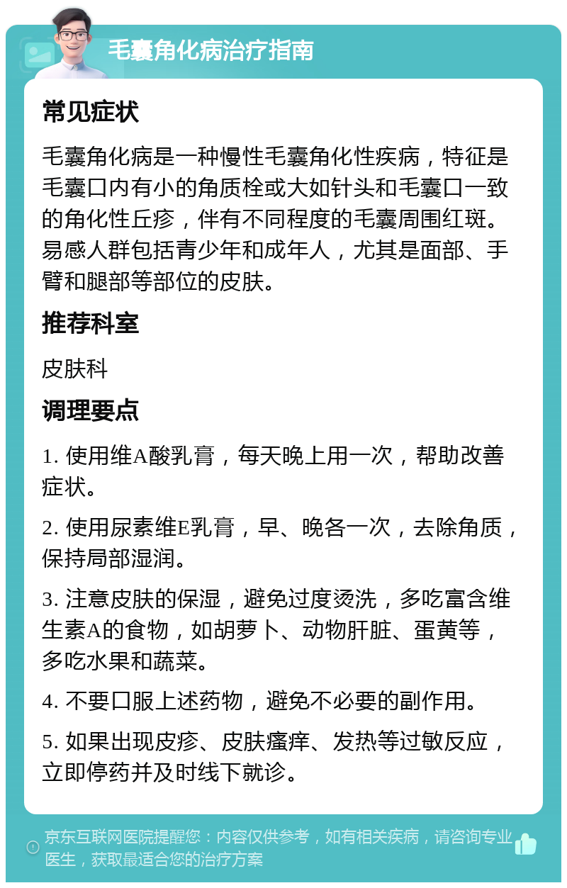 毛囊角化病治疗指南 常见症状 毛囊角化病是一种慢性毛囊角化性疾病，特征是毛囊口内有小的角质栓或大如针头和毛囊口一致的角化性丘疹，伴有不同程度的毛囊周围红斑。易感人群包括青少年和成年人，尤其是面部、手臂和腿部等部位的皮肤。 推荐科室 皮肤科 调理要点 1. 使用维A酸乳膏，每天晚上用一次，帮助改善症状。 2. 使用尿素维E乳膏，早、晚各一次，去除角质，保持局部湿润。 3. 注意皮肤的保湿，避免过度烫洗，多吃富含维生素A的食物，如胡萝卜、动物肝脏、蛋黄等，多吃水果和蔬菜。 4. 不要口服上述药物，避免不必要的副作用。 5. 如果出现皮疹、皮肤瘙痒、发热等过敏反应，立即停药并及时线下就诊。