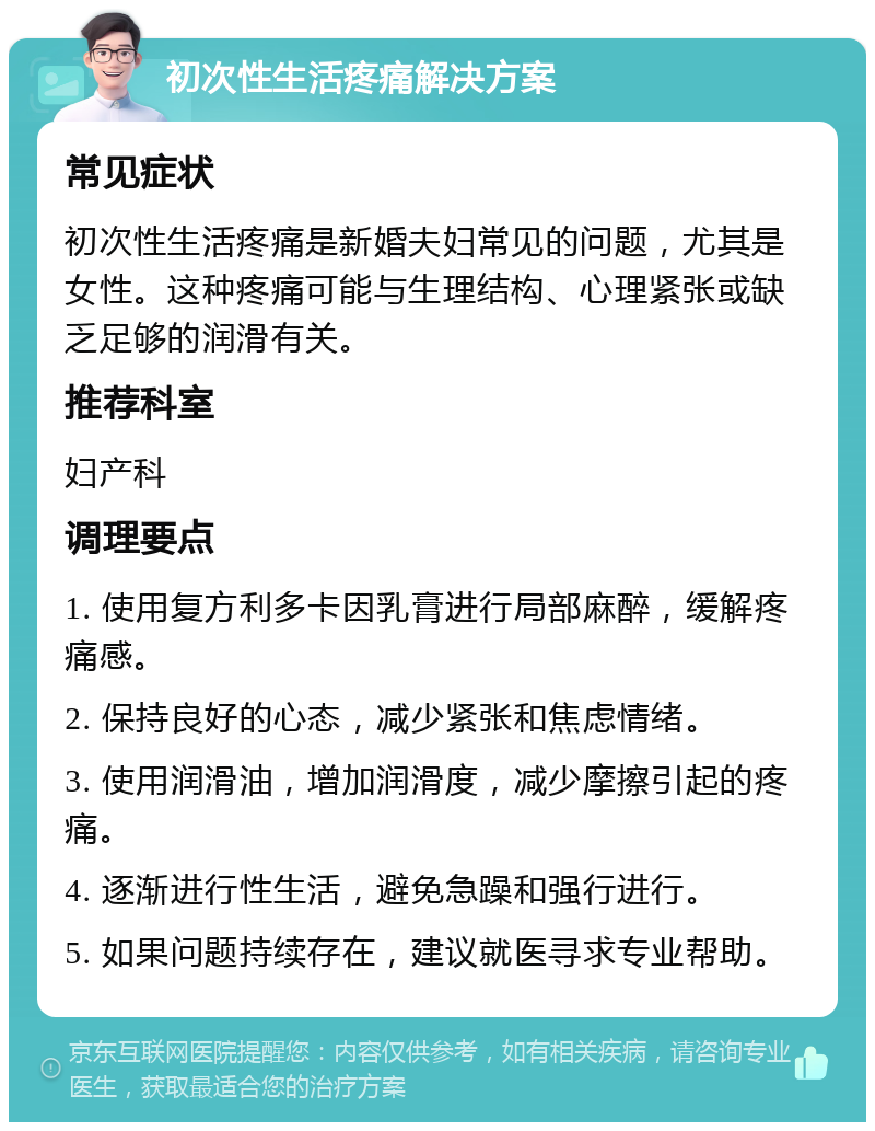 初次性生活疼痛解决方案 常见症状 初次性生活疼痛是新婚夫妇常见的问题，尤其是女性。这种疼痛可能与生理结构、心理紧张或缺乏足够的润滑有关。 推荐科室 妇产科 调理要点 1. 使用复方利多卡因乳膏进行局部麻醉，缓解疼痛感。 2. 保持良好的心态，减少紧张和焦虑情绪。 3. 使用润滑油，增加润滑度，减少摩擦引起的疼痛。 4. 逐渐进行性生活，避免急躁和强行进行。 5. 如果问题持续存在，建议就医寻求专业帮助。