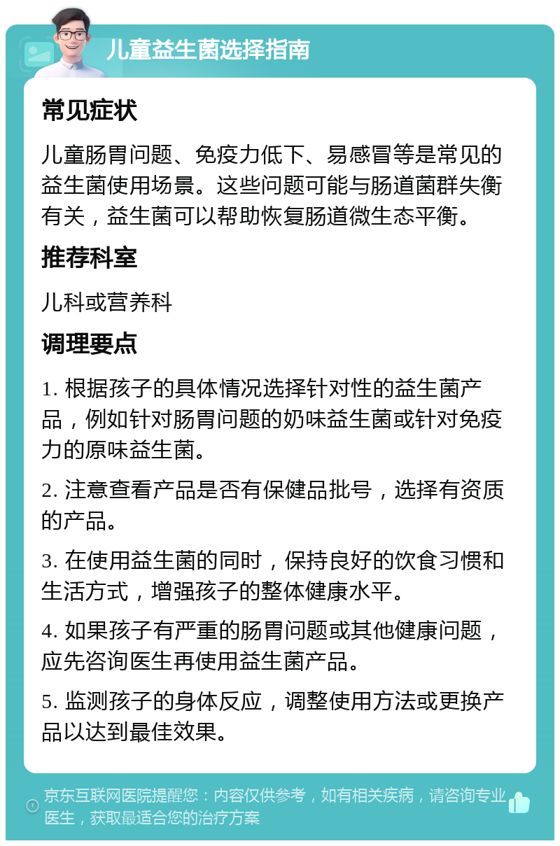 儿童益生菌选择指南 常见症状 儿童肠胃问题、免疫力低下、易感冒等是常见的益生菌使用场景。这些问题可能与肠道菌群失衡有关，益生菌可以帮助恢复肠道微生态平衡。 推荐科室 儿科或营养科 调理要点 1. 根据孩子的具体情况选择针对性的益生菌产品，例如针对肠胃问题的奶味益生菌或针对免疫力的原味益生菌。 2. 注意查看产品是否有保健品批号，选择有资质的产品。 3. 在使用益生菌的同时，保持良好的饮食习惯和生活方式，增强孩子的整体健康水平。 4. 如果孩子有严重的肠胃问题或其他健康问题，应先咨询医生再使用益生菌产品。 5. 监测孩子的身体反应，调整使用方法或更换产品以达到最佳效果。