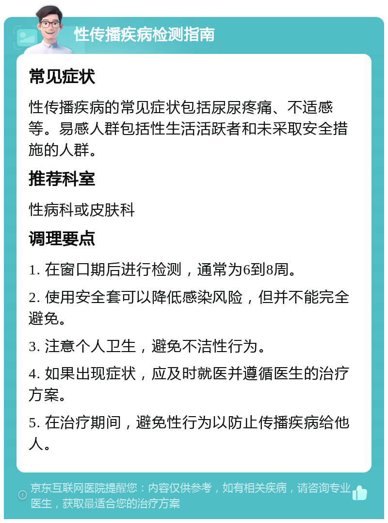 性传播疾病检测指南 常见症状 性传播疾病的常见症状包括尿尿疼痛、不适感等。易感人群包括性生活活跃者和未采取安全措施的人群。 推荐科室 性病科或皮肤科 调理要点 1. 在窗口期后进行检测，通常为6到8周。 2. 使用安全套可以降低感染风险，但并不能完全避免。 3. 注意个人卫生，避免不洁性行为。 4. 如果出现症状，应及时就医并遵循医生的治疗方案。 5. 在治疗期间，避免性行为以防止传播疾病给他人。