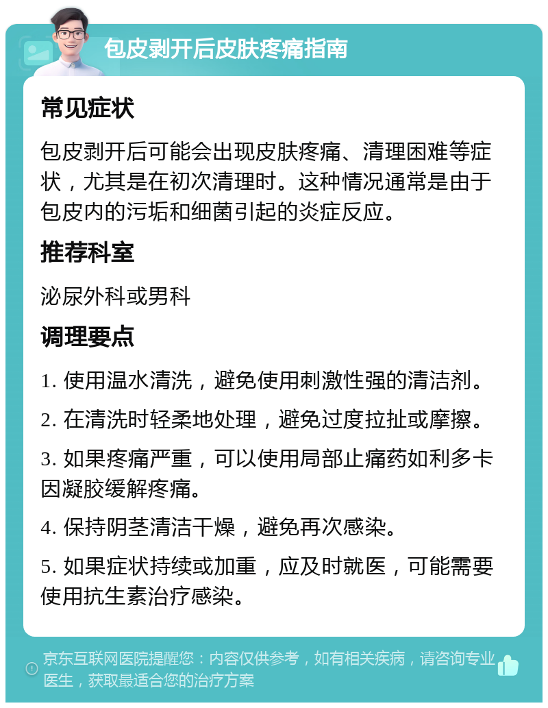 包皮剥开后皮肤疼痛指南 常见症状 包皮剥开后可能会出现皮肤疼痛、清理困难等症状，尤其是在初次清理时。这种情况通常是由于包皮内的污垢和细菌引起的炎症反应。 推荐科室 泌尿外科或男科 调理要点 1. 使用温水清洗，避免使用刺激性强的清洁剂。 2. 在清洗时轻柔地处理，避免过度拉扯或摩擦。 3. 如果疼痛严重，可以使用局部止痛药如利多卡因凝胶缓解疼痛。 4. 保持阴茎清洁干燥，避免再次感染。 5. 如果症状持续或加重，应及时就医，可能需要使用抗生素治疗感染。