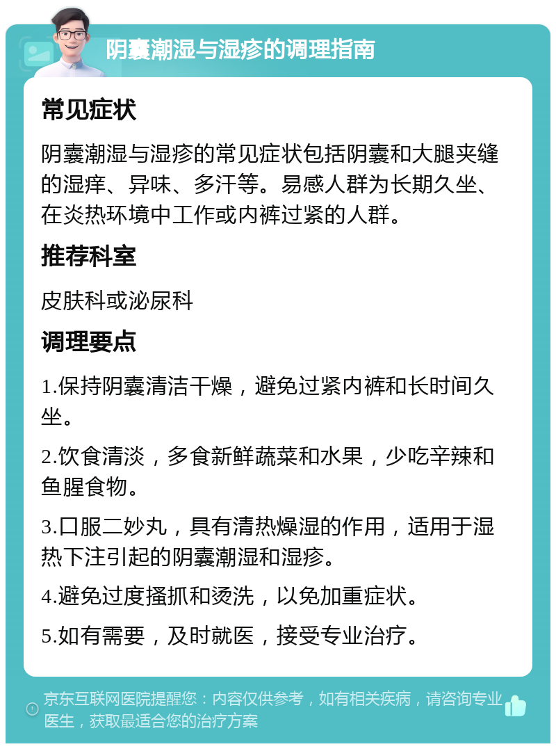 阴囊潮湿与湿疹的调理指南 常见症状 阴囊潮湿与湿疹的常见症状包括阴囊和大腿夹缝的湿痒、异味、多汗等。易感人群为长期久坐、在炎热环境中工作或内裤过紧的人群。 推荐科室 皮肤科或泌尿科 调理要点 1.保持阴囊清洁干燥，避免过紧内裤和长时间久坐。 2.饮食清淡，多食新鲜蔬菜和水果，少吃辛辣和鱼腥食物。 3.口服二妙丸，具有清热燥湿的作用，适用于湿热下注引起的阴囊潮湿和湿疹。 4.避免过度搔抓和烫洗，以免加重症状。 5.如有需要，及时就医，接受专业治疗。