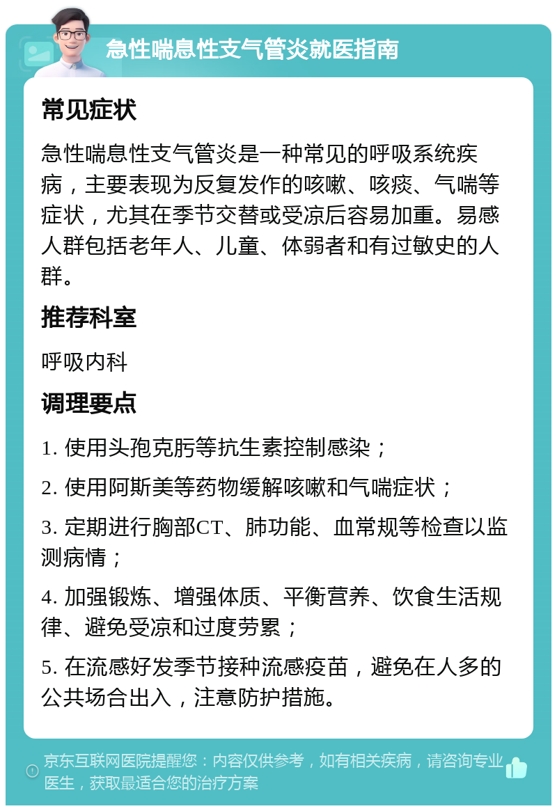 急性喘息性支气管炎就医指南 常见症状 急性喘息性支气管炎是一种常见的呼吸系统疾病，主要表现为反复发作的咳嗽、咳痰、气喘等症状，尤其在季节交替或受凉后容易加重。易感人群包括老年人、儿童、体弱者和有过敏史的人群。 推荐科室 呼吸内科 调理要点 1. 使用头孢克肟等抗生素控制感染； 2. 使用阿斯美等药物缓解咳嗽和气喘症状； 3. 定期进行胸部CT、肺功能、血常规等检查以监测病情； 4. 加强锻炼、增强体质、平衡营养、饮食生活规律、避免受凉和过度劳累； 5. 在流感好发季节接种流感疫苗，避免在人多的公共场合出入，注意防护措施。