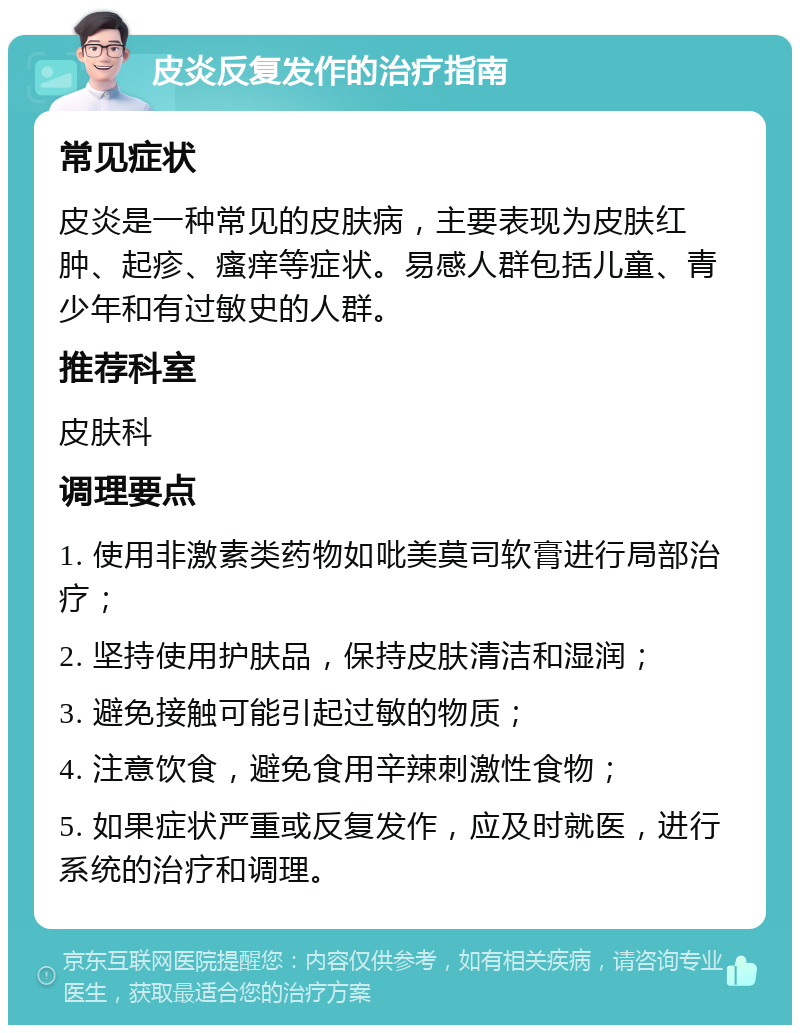 皮炎反复发作的治疗指南 常见症状 皮炎是一种常见的皮肤病，主要表现为皮肤红肿、起疹、瘙痒等症状。易感人群包括儿童、青少年和有过敏史的人群。 推荐科室 皮肤科 调理要点 1. 使用非激素类药物如吡美莫司软膏进行局部治疗； 2. 坚持使用护肤品，保持皮肤清洁和湿润； 3. 避免接触可能引起过敏的物质； 4. 注意饮食，避免食用辛辣刺激性食物； 5. 如果症状严重或反复发作，应及时就医，进行系统的治疗和调理。