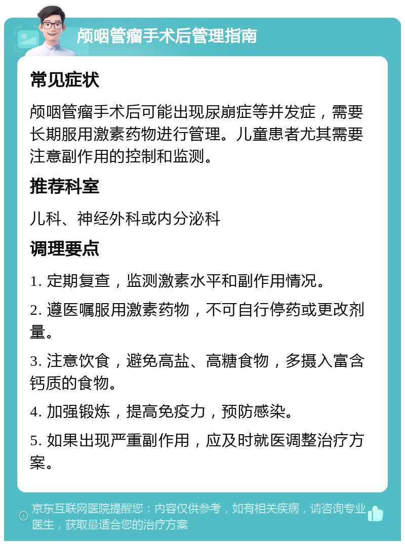 颅咽管瘤手术后管理指南 常见症状 颅咽管瘤手术后可能出现尿崩症等并发症，需要长期服用激素药物进行管理。儿童患者尤其需要注意副作用的控制和监测。 推荐科室 儿科、神经外科或内分泌科 调理要点 1. 定期复查，监测激素水平和副作用情况。 2. 遵医嘱服用激素药物，不可自行停药或更改剂量。 3. 注意饮食，避免高盐、高糖食物，多摄入富含钙质的食物。 4. 加强锻炼，提高免疫力，预防感染。 5. 如果出现严重副作用，应及时就医调整治疗方案。