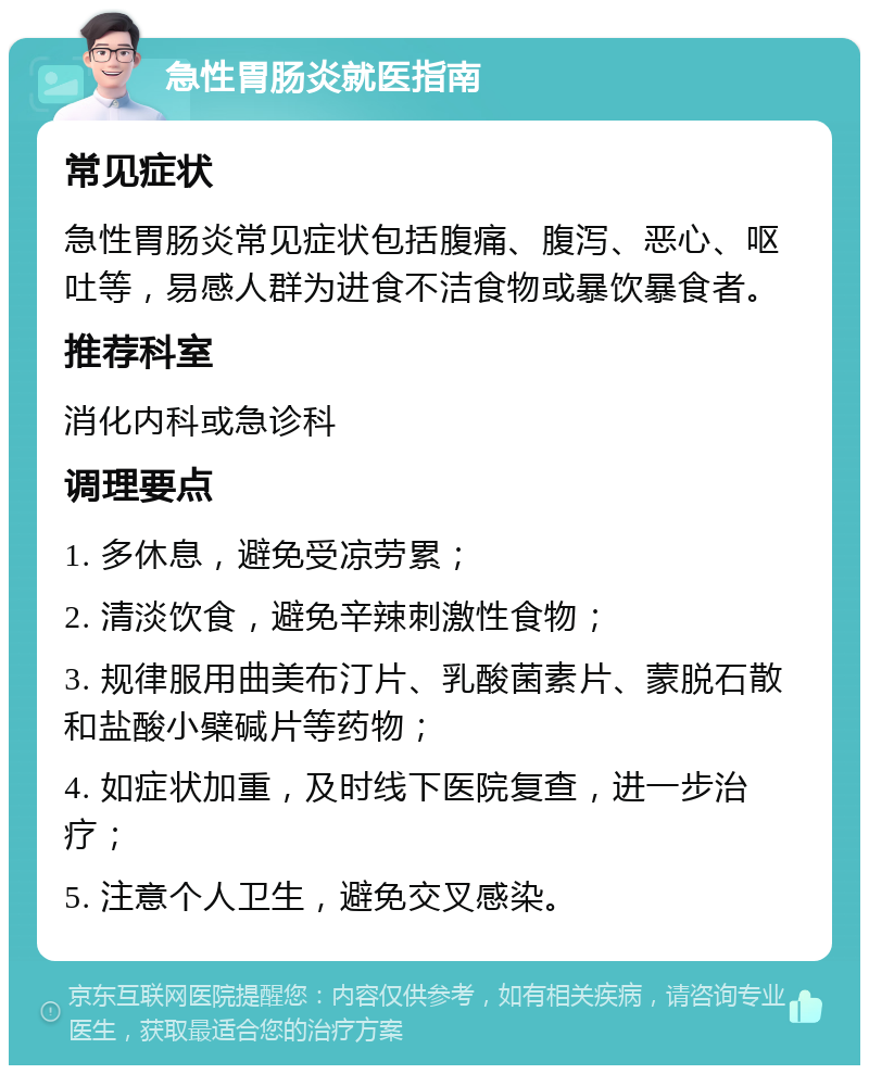 急性胃肠炎就医指南 常见症状 急性胃肠炎常见症状包括腹痛、腹泻、恶心、呕吐等，易感人群为进食不洁食物或暴饮暴食者。 推荐科室 消化内科或急诊科 调理要点 1. 多休息，避免受凉劳累； 2. 清淡饮食，避免辛辣刺激性食物； 3. 规律服用曲美布汀片、乳酸菌素片、蒙脱石散和盐酸小檗碱片等药物； 4. 如症状加重，及时线下医院复查，进一步治疗； 5. 注意个人卫生，避免交叉感染。