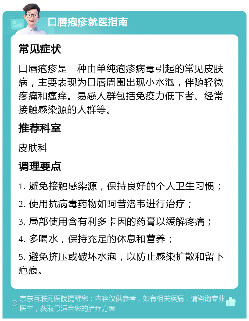 口唇疱疹就医指南 常见症状 口唇疱疹是一种由单纯疱疹病毒引起的常见皮肤病，主要表现为口唇周围出现小水泡，伴随轻微疼痛和瘙痒。易感人群包括免疫力低下者、经常接触感染源的人群等。 推荐科室 皮肤科 调理要点 1. 避免接触感染源，保持良好的个人卫生习惯； 2. 使用抗病毒药物如阿昔洛韦进行治疗； 3. 局部使用含有利多卡因的药膏以缓解疼痛； 4. 多喝水，保持充足的休息和营养； 5. 避免挤压或破坏水泡，以防止感染扩散和留下疤痕。