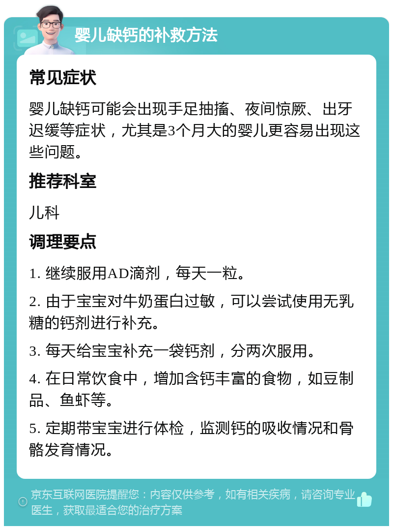 婴儿缺钙的补救方法 常见症状 婴儿缺钙可能会出现手足抽搐、夜间惊厥、出牙迟缓等症状，尤其是3个月大的婴儿更容易出现这些问题。 推荐科室 儿科 调理要点 1. 继续服用AD滴剂，每天一粒。 2. 由于宝宝对牛奶蛋白过敏，可以尝试使用无乳糖的钙剂进行补充。 3. 每天给宝宝补充一袋钙剂，分两次服用。 4. 在日常饮食中，增加含钙丰富的食物，如豆制品、鱼虾等。 5. 定期带宝宝进行体检，监测钙的吸收情况和骨骼发育情况。