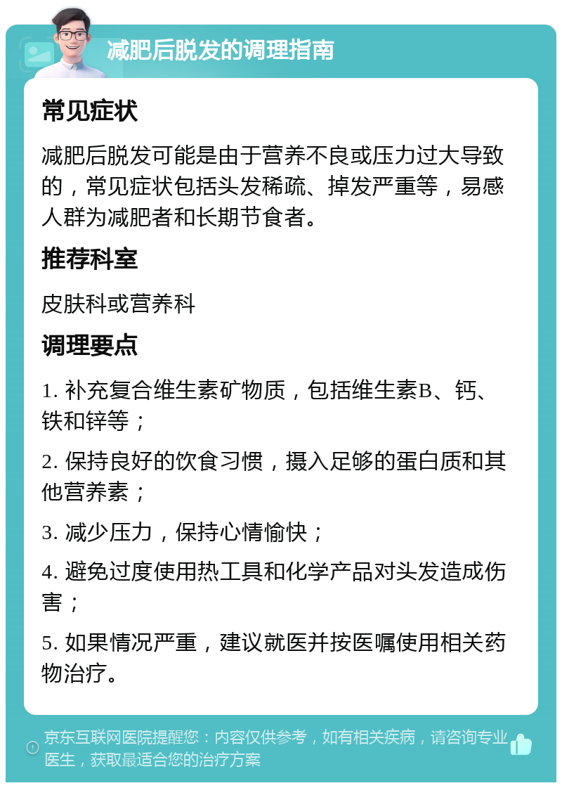 减肥后脱发的调理指南 常见症状 减肥后脱发可能是由于营养不良或压力过大导致的，常见症状包括头发稀疏、掉发严重等，易感人群为减肥者和长期节食者。 推荐科室 皮肤科或营养科 调理要点 1. 补充复合维生素矿物质，包括维生素B、钙、铁和锌等； 2. 保持良好的饮食习惯，摄入足够的蛋白质和其他营养素； 3. 减少压力，保持心情愉快； 4. 避免过度使用热工具和化学产品对头发造成伤害； 5. 如果情况严重，建议就医并按医嘱使用相关药物治疗。