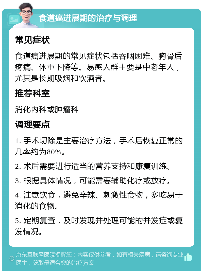 食道癌进展期的治疗与调理 常见症状 食道癌进展期的常见症状包括吞咽困难、胸骨后疼痛、体重下降等。易感人群主要是中老年人，尤其是长期吸烟和饮酒者。 推荐科室 消化内科或肿瘤科 调理要点 1. 手术切除是主要治疗方法，手术后恢复正常的几率约为80%。 2. 术后需要进行适当的营养支持和康复训练。 3. 根据具体情况，可能需要辅助化疗或放疗。 4. 注意饮食，避免辛辣、刺激性食物，多吃易于消化的食物。 5. 定期复查，及时发现并处理可能的并发症或复发情况。