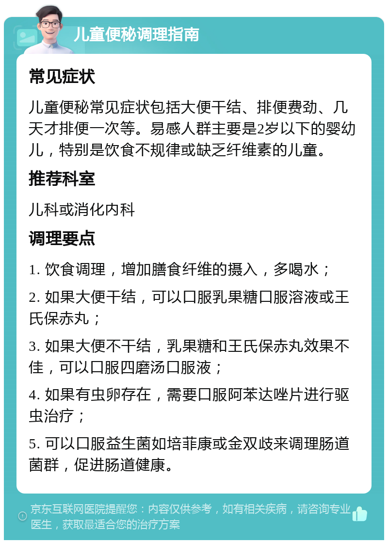 儿童便秘调理指南 常见症状 儿童便秘常见症状包括大便干结、排便费劲、几天才排便一次等。易感人群主要是2岁以下的婴幼儿，特别是饮食不规律或缺乏纤维素的儿童。 推荐科室 儿科或消化内科 调理要点 1. 饮食调理，增加膳食纤维的摄入，多喝水； 2. 如果大便干结，可以口服乳果糖口服溶液或王氏保赤丸； 3. 如果大便不干结，乳果糖和王氏保赤丸效果不佳，可以口服四磨汤口服液； 4. 如果有虫卵存在，需要口服阿苯达唑片进行驱虫治疗； 5. 可以口服益生菌如培菲康或金双歧来调理肠道菌群，促进肠道健康。