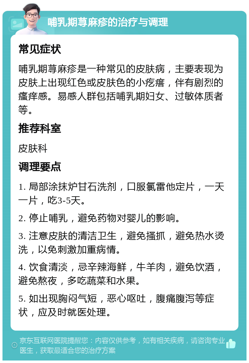 哺乳期荨麻疹的治疗与调理 常见症状 哺乳期荨麻疹是一种常见的皮肤病，主要表现为皮肤上出现红色或皮肤色的小疙瘩，伴有剧烈的瘙痒感。易感人群包括哺乳期妇女、过敏体质者等。 推荐科室 皮肤科 调理要点 1. 局部涂抹炉甘石洗剂，口服氯雷他定片，一天一片，吃3-5天。 2. 停止哺乳，避免药物对婴儿的影响。 3. 注意皮肤的清洁卫生，避免搔抓，避免热水烫洗，以免刺激加重病情。 4. 饮食清淡，忌辛辣海鲜，牛羊肉，避免饮酒，避免熬夜，多吃蔬菜和水果。 5. 如出现胸闷气短，恶心呕吐，腹痛腹泻等症状，应及时就医处理。