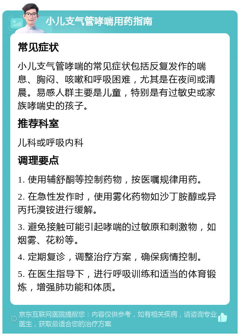 小儿支气管哮喘用药指南 常见症状 小儿支气管哮喘的常见症状包括反复发作的喘息、胸闷、咳嗽和呼吸困难，尤其是在夜间或清晨。易感人群主要是儿童，特别是有过敏史或家族哮喘史的孩子。 推荐科室 儿科或呼吸内科 调理要点 1. 使用辅舒酮等控制药物，按医嘱规律用药。 2. 在急性发作时，使用雾化药物如沙丁胺醇或异丙托溴铵进行缓解。 3. 避免接触可能引起哮喘的过敏原和刺激物，如烟雾、花粉等。 4. 定期复诊，调整治疗方案，确保病情控制。 5. 在医生指导下，进行呼吸训练和适当的体育锻炼，增强肺功能和体质。