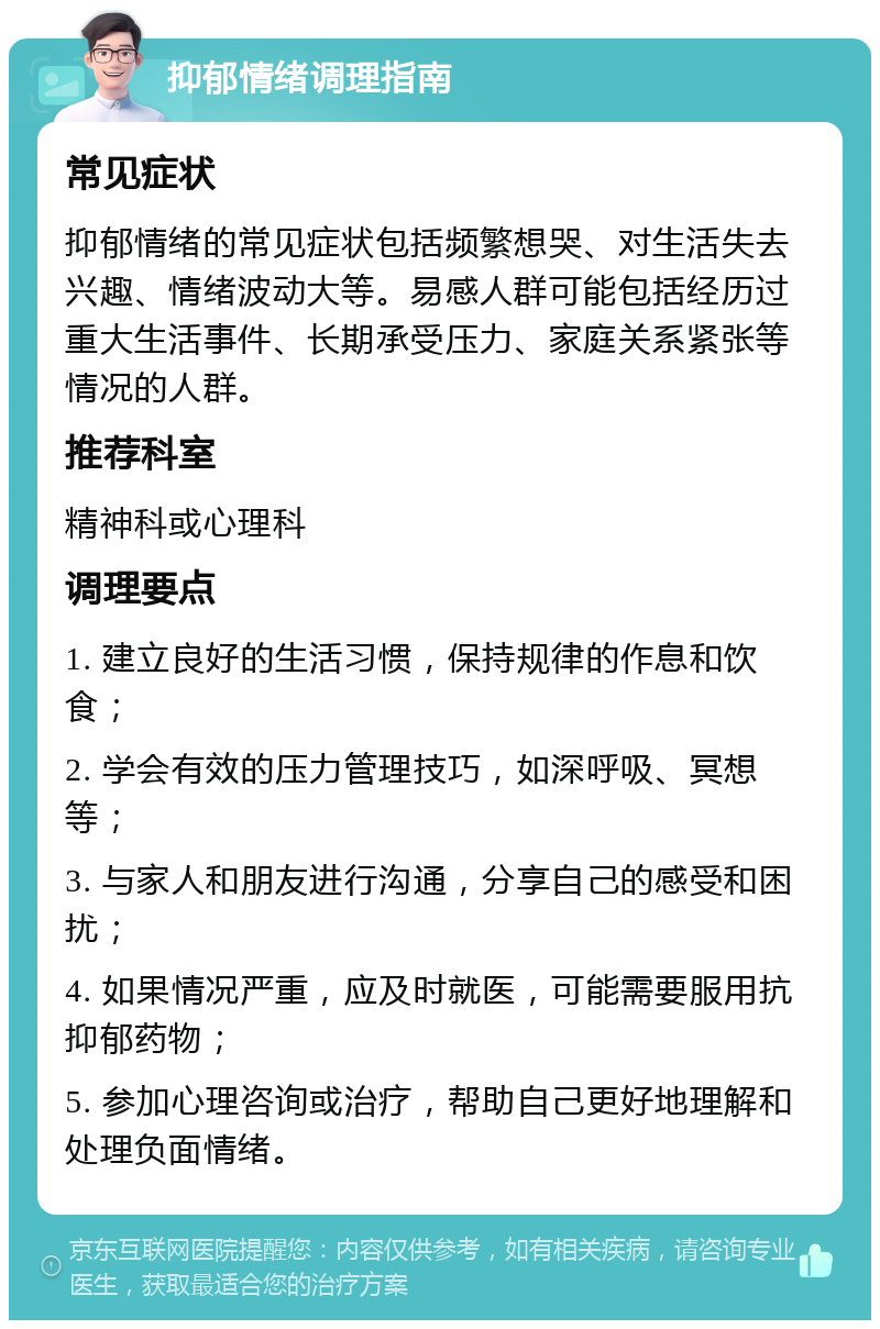 抑郁情绪调理指南 常见症状 抑郁情绪的常见症状包括频繁想哭、对生活失去兴趣、情绪波动大等。易感人群可能包括经历过重大生活事件、长期承受压力、家庭关系紧张等情况的人群。 推荐科室 精神科或心理科 调理要点 1. 建立良好的生活习惯，保持规律的作息和饮食； 2. 学会有效的压力管理技巧，如深呼吸、冥想等； 3. 与家人和朋友进行沟通，分享自己的感受和困扰； 4. 如果情况严重，应及时就医，可能需要服用抗抑郁药物； 5. 参加心理咨询或治疗，帮助自己更好地理解和处理负面情绪。