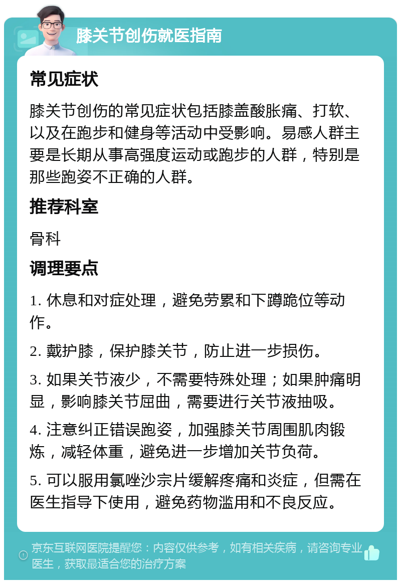 膝关节创伤就医指南 常见症状 膝关节创伤的常见症状包括膝盖酸胀痛、打软、以及在跑步和健身等活动中受影响。易感人群主要是长期从事高强度运动或跑步的人群，特别是那些跑姿不正确的人群。 推荐科室 骨科 调理要点 1. 休息和对症处理，避免劳累和下蹲跪位等动作。 2. 戴护膝，保护膝关节，防止进一步损伤。 3. 如果关节液少，不需要特殊处理；如果肿痛明显，影响膝关节屈曲，需要进行关节液抽吸。 4. 注意纠正错误跑姿，加强膝关节周围肌肉锻炼，减轻体重，避免进一步增加关节负荷。 5. 可以服用氯唑沙宗片缓解疼痛和炎症，但需在医生指导下使用，避免药物滥用和不良反应。