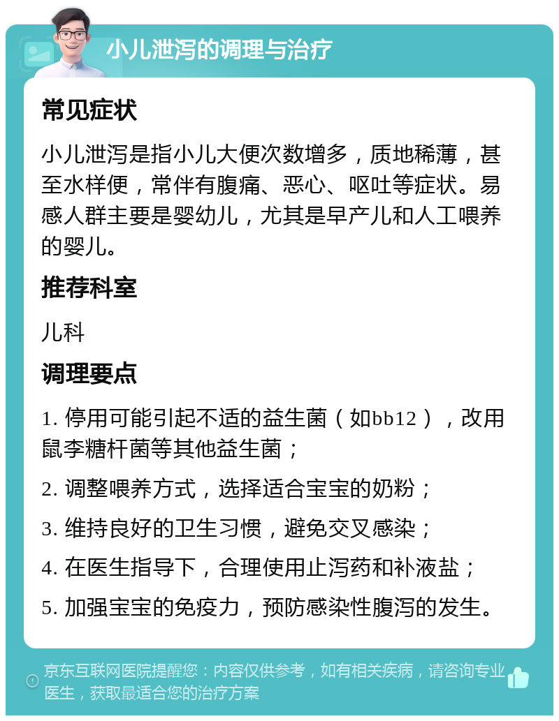 小儿泄泻的调理与治疗 常见症状 小儿泄泻是指小儿大便次数增多，质地稀薄，甚至水样便，常伴有腹痛、恶心、呕吐等症状。易感人群主要是婴幼儿，尤其是早产儿和人工喂养的婴儿。 推荐科室 儿科 调理要点 1. 停用可能引起不适的益生菌（如bb12），改用鼠李糖杆菌等其他益生菌； 2. 调整喂养方式，选择适合宝宝的奶粉； 3. 维持良好的卫生习惯，避免交叉感染； 4. 在医生指导下，合理使用止泻药和补液盐； 5. 加强宝宝的免疫力，预防感染性腹泻的发生。