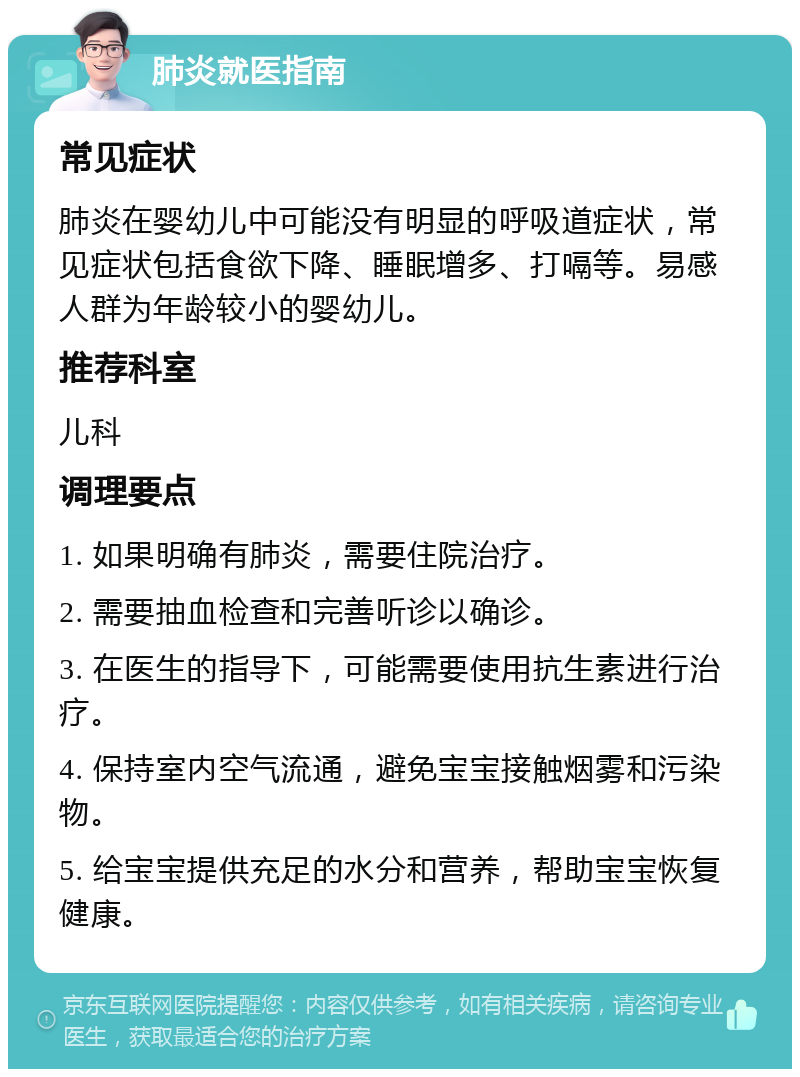 肺炎就医指南 常见症状 肺炎在婴幼儿中可能没有明显的呼吸道症状，常见症状包括食欲下降、睡眠增多、打嗝等。易感人群为年龄较小的婴幼儿。 推荐科室 儿科 调理要点 1. 如果明确有肺炎，需要住院治疗。 2. 需要抽血检查和完善听诊以确诊。 3. 在医生的指导下，可能需要使用抗生素进行治疗。 4. 保持室内空气流通，避免宝宝接触烟雾和污染物。 5. 给宝宝提供充足的水分和营养，帮助宝宝恢复健康。