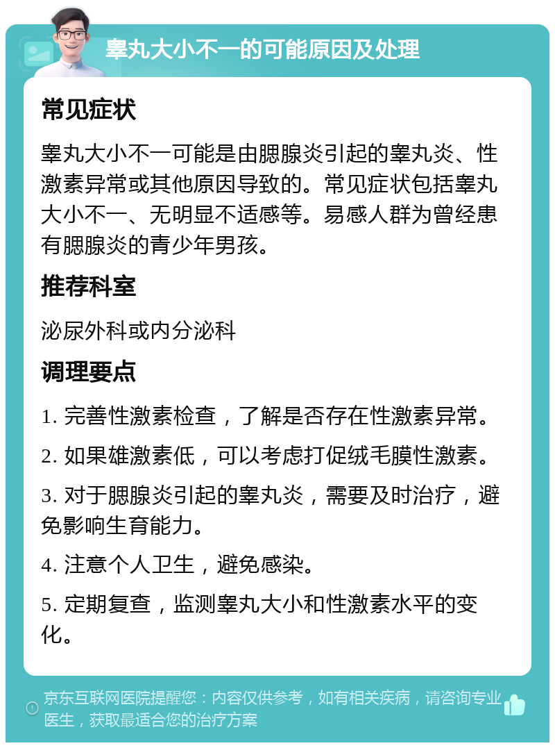 睾丸大小不一的可能原因及处理 常见症状 睾丸大小不一可能是由腮腺炎引起的睾丸炎、性激素异常或其他原因导致的。常见症状包括睾丸大小不一、无明显不适感等。易感人群为曾经患有腮腺炎的青少年男孩。 推荐科室 泌尿外科或内分泌科 调理要点 1. 完善性激素检查，了解是否存在性激素异常。 2. 如果雄激素低，可以考虑打促绒毛膜性激素。 3. 对于腮腺炎引起的睾丸炎，需要及时治疗，避免影响生育能力。 4. 注意个人卫生，避免感染。 5. 定期复查，监测睾丸大小和性激素水平的变化。