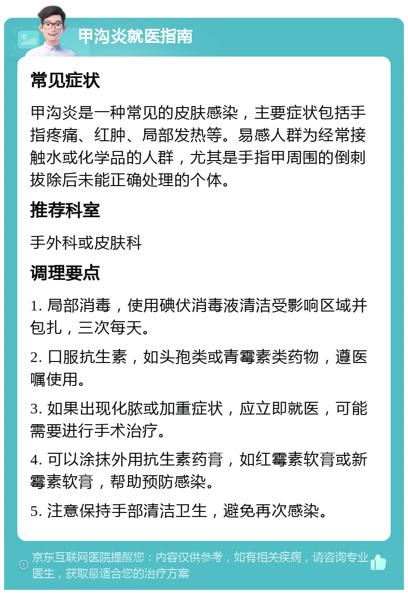 甲沟炎就医指南 常见症状 甲沟炎是一种常见的皮肤感染，主要症状包括手指疼痛、红肿、局部发热等。易感人群为经常接触水或化学品的人群，尤其是手指甲周围的倒刺拔除后未能正确处理的个体。 推荐科室 手外科或皮肤科 调理要点 1. 局部消毒，使用碘伏消毒液清洁受影响区域并包扎，三次每天。 2. 口服抗生素，如头孢类或青霉素类药物，遵医嘱使用。 3. 如果出现化脓或加重症状，应立即就医，可能需要进行手术治疗。 4. 可以涂抹外用抗生素药膏，如红霉素软膏或新霉素软膏，帮助预防感染。 5. 注意保持手部清洁卫生，避免再次感染。