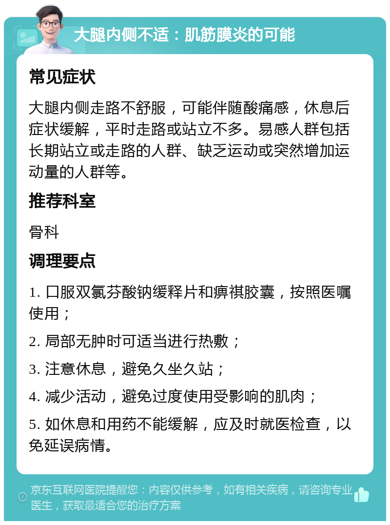 大腿内侧不适：肌筋膜炎的可能 常见症状 大腿内侧走路不舒服，可能伴随酸痛感，休息后症状缓解，平时走路或站立不多。易感人群包括长期站立或走路的人群、缺乏运动或突然增加运动量的人群等。 推荐科室 骨科 调理要点 1. 口服双氯芬酸钠缓释片和痹祺胶囊，按照医嘱使用； 2. 局部无肿时可适当进行热敷； 3. 注意休息，避免久坐久站； 4. 减少活动，避免过度使用受影响的肌肉； 5. 如休息和用药不能缓解，应及时就医检查，以免延误病情。