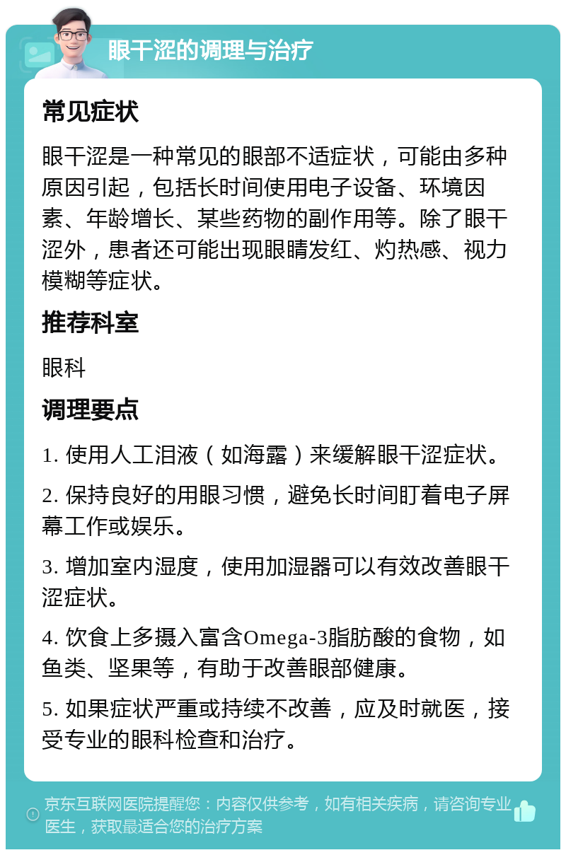 眼干涩的调理与治疗 常见症状 眼干涩是一种常见的眼部不适症状，可能由多种原因引起，包括长时间使用电子设备、环境因素、年龄增长、某些药物的副作用等。除了眼干涩外，患者还可能出现眼睛发红、灼热感、视力模糊等症状。 推荐科室 眼科 调理要点 1. 使用人工泪液（如海露）来缓解眼干涩症状。 2. 保持良好的用眼习惯，避免长时间盯着电子屏幕工作或娱乐。 3. 增加室内湿度，使用加湿器可以有效改善眼干涩症状。 4. 饮食上多摄入富含Omega-3脂肪酸的食物，如鱼类、坚果等，有助于改善眼部健康。 5. 如果症状严重或持续不改善，应及时就医，接受专业的眼科检查和治疗。