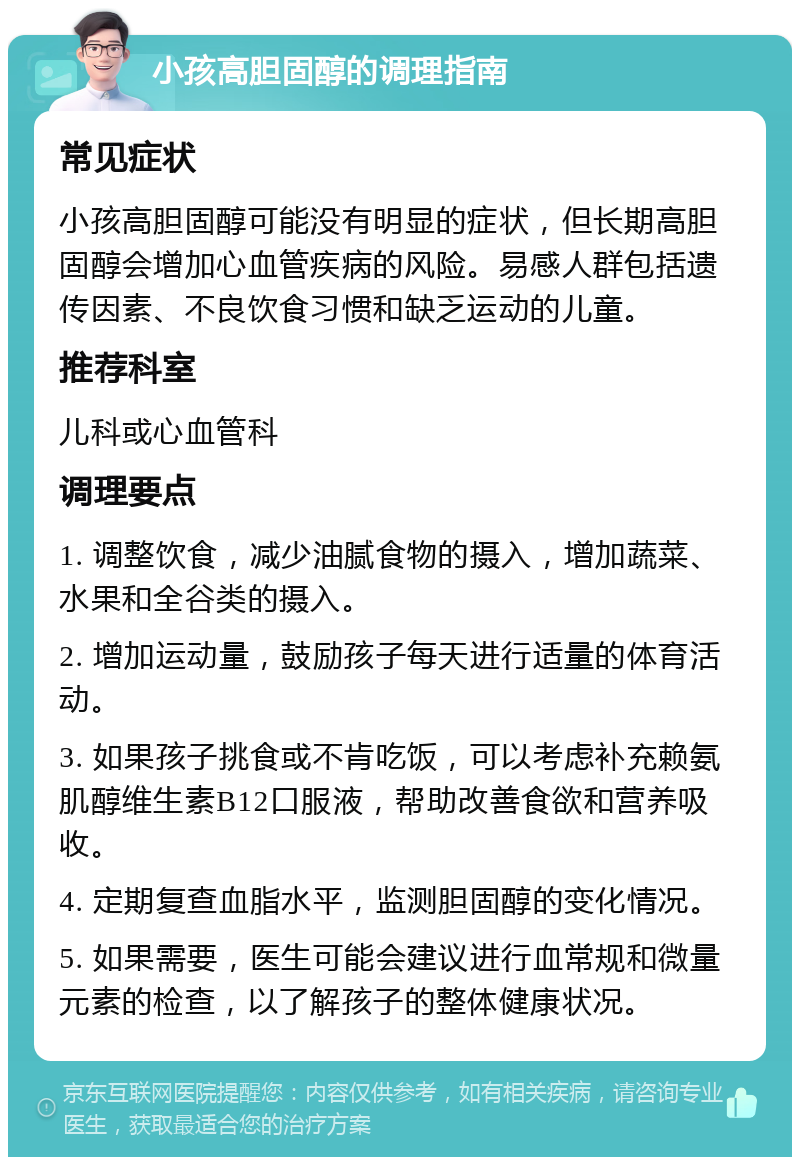 小孩高胆固醇的调理指南 常见症状 小孩高胆固醇可能没有明显的症状，但长期高胆固醇会增加心血管疾病的风险。易感人群包括遗传因素、不良饮食习惯和缺乏运动的儿童。 推荐科室 儿科或心血管科 调理要点 1. 调整饮食，减少油腻食物的摄入，增加蔬菜、水果和全谷类的摄入。 2. 增加运动量，鼓励孩子每天进行适量的体育活动。 3. 如果孩子挑食或不肯吃饭，可以考虑补充赖氨肌醇维生素B12口服液，帮助改善食欲和营养吸收。 4. 定期复查血脂水平，监测胆固醇的变化情况。 5. 如果需要，医生可能会建议进行血常规和微量元素的检查，以了解孩子的整体健康状况。