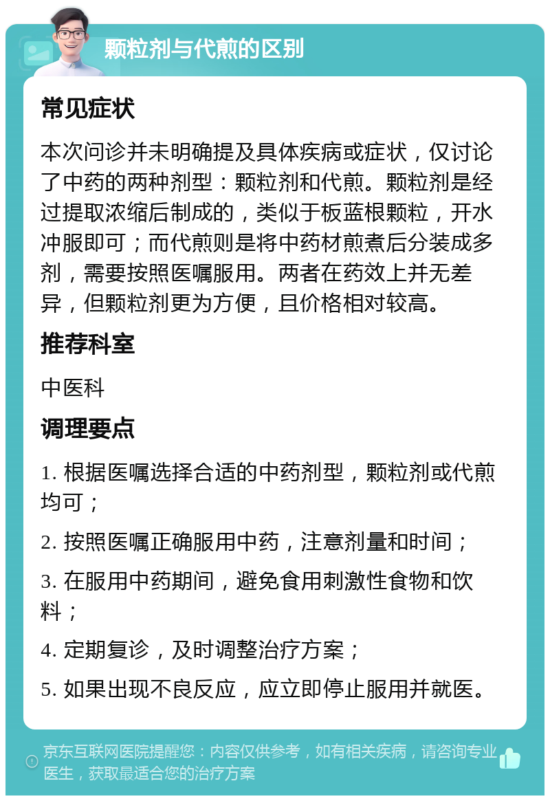 颗粒剂与代煎的区别 常见症状 本次问诊并未明确提及具体疾病或症状，仅讨论了中药的两种剂型：颗粒剂和代煎。颗粒剂是经过提取浓缩后制成的，类似于板蓝根颗粒，开水冲服即可；而代煎则是将中药材煎煮后分装成多剂，需要按照医嘱服用。两者在药效上并无差异，但颗粒剂更为方便，且价格相对较高。 推荐科室 中医科 调理要点 1. 根据医嘱选择合适的中药剂型，颗粒剂或代煎均可； 2. 按照医嘱正确服用中药，注意剂量和时间； 3. 在服用中药期间，避免食用刺激性食物和饮料； 4. 定期复诊，及时调整治疗方案； 5. 如果出现不良反应，应立即停止服用并就医。