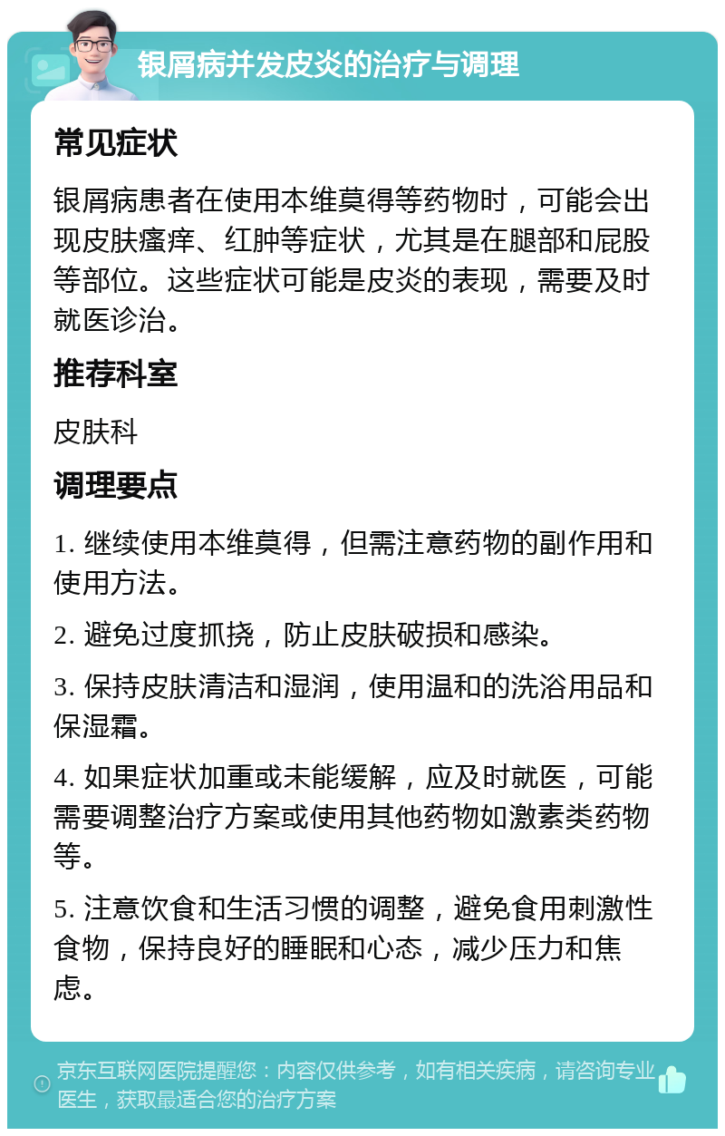 银屑病并发皮炎的治疗与调理 常见症状 银屑病患者在使用本维莫得等药物时，可能会出现皮肤瘙痒、红肿等症状，尤其是在腿部和屁股等部位。这些症状可能是皮炎的表现，需要及时就医诊治。 推荐科室 皮肤科 调理要点 1. 继续使用本维莫得，但需注意药物的副作用和使用方法。 2. 避免过度抓挠，防止皮肤破损和感染。 3. 保持皮肤清洁和湿润，使用温和的洗浴用品和保湿霜。 4. 如果症状加重或未能缓解，应及时就医，可能需要调整治疗方案或使用其他药物如激素类药物等。 5. 注意饮食和生活习惯的调整，避免食用刺激性食物，保持良好的睡眠和心态，减少压力和焦虑。