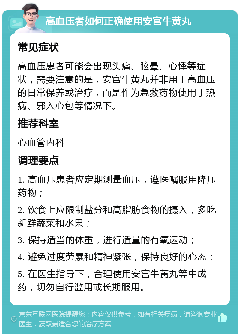 高血压者如何正确使用安宫牛黄丸 常见症状 高血压患者可能会出现头痛、眩晕、心悸等症状，需要注意的是，安宫牛黄丸并非用于高血压的日常保养或治疗，而是作为急救药物使用于热病、邪入心包等情况下。 推荐科室 心血管内科 调理要点 1. 高血压患者应定期测量血压，遵医嘱服用降压药物； 2. 饮食上应限制盐分和高脂肪食物的摄入，多吃新鲜蔬菜和水果； 3. 保持适当的体重，进行适量的有氧运动； 4. 避免过度劳累和精神紧张，保持良好的心态； 5. 在医生指导下，合理使用安宫牛黄丸等中成药，切勿自行滥用或长期服用。