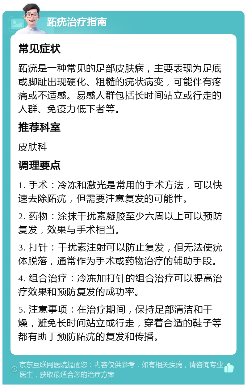 跖疣治疗指南 常见症状 跖疣是一种常见的足部皮肤病，主要表现为足底或脚趾出现硬化、粗糙的疣状病变，可能伴有疼痛或不适感。易感人群包括长时间站立或行走的人群、免疫力低下者等。 推荐科室 皮肤科 调理要点 1. 手术：冷冻和激光是常用的手术方法，可以快速去除跖疣，但需要注意复发的可能性。 2. 药物：涂抹干扰素凝胶至少六周以上可以预防复发，效果与手术相当。 3. 打针：干扰素注射可以防止复发，但无法使疣体脱落，通常作为手术或药物治疗的辅助手段。 4. 组合治疗：冷冻加打针的组合治疗可以提高治疗效果和预防复发的成功率。 5. 注意事项：在治疗期间，保持足部清洁和干燥，避免长时间站立或行走，穿着合适的鞋子等都有助于预防跖疣的复发和传播。