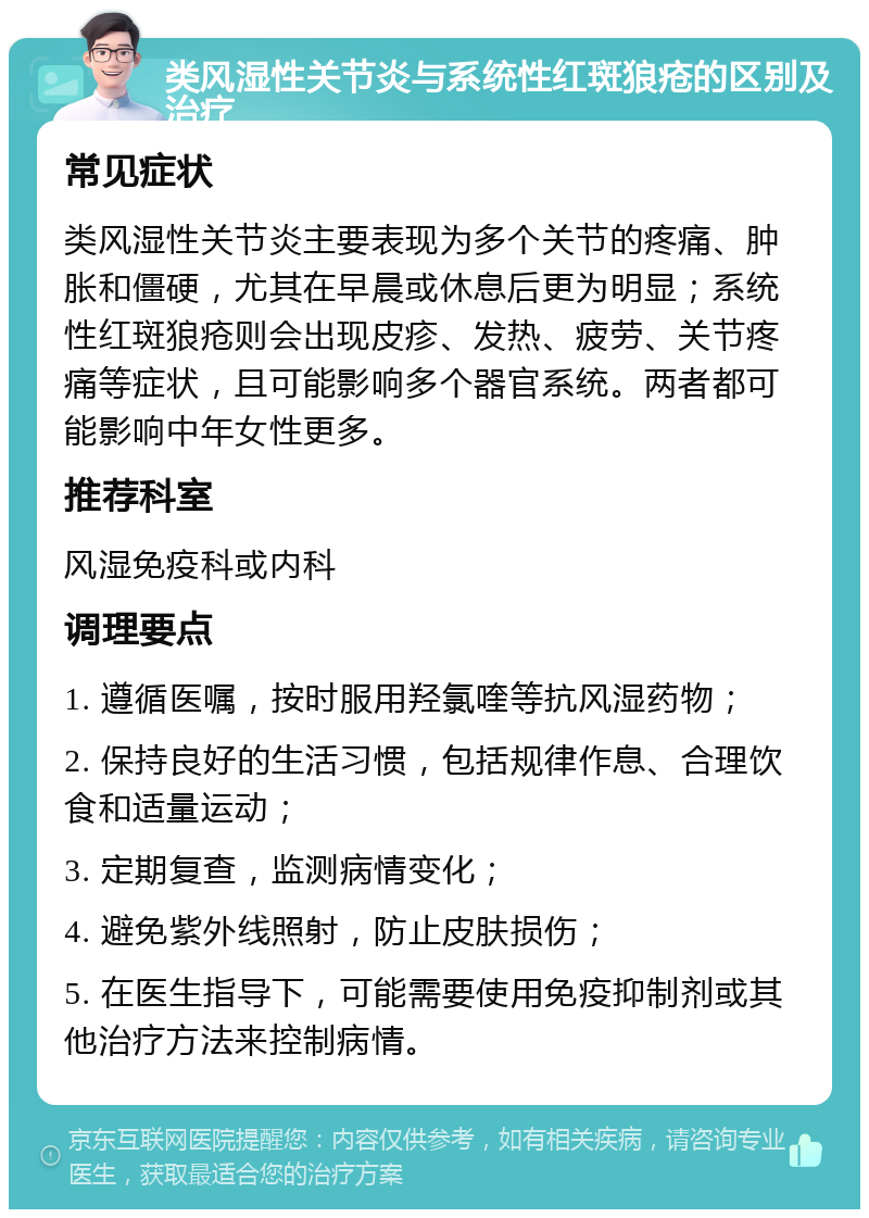 类风湿性关节炎与系统性红斑狼疮的区别及治疗 常见症状 类风湿性关节炎主要表现为多个关节的疼痛、肿胀和僵硬，尤其在早晨或休息后更为明显；系统性红斑狼疮则会出现皮疹、发热、疲劳、关节疼痛等症状，且可能影响多个器官系统。两者都可能影响中年女性更多。 推荐科室 风湿免疫科或内科 调理要点 1. 遵循医嘱，按时服用羟氯喹等抗风湿药物； 2. 保持良好的生活习惯，包括规律作息、合理饮食和适量运动； 3. 定期复查，监测病情变化； 4. 避免紫外线照射，防止皮肤损伤； 5. 在医生指导下，可能需要使用免疫抑制剂或其他治疗方法来控制病情。