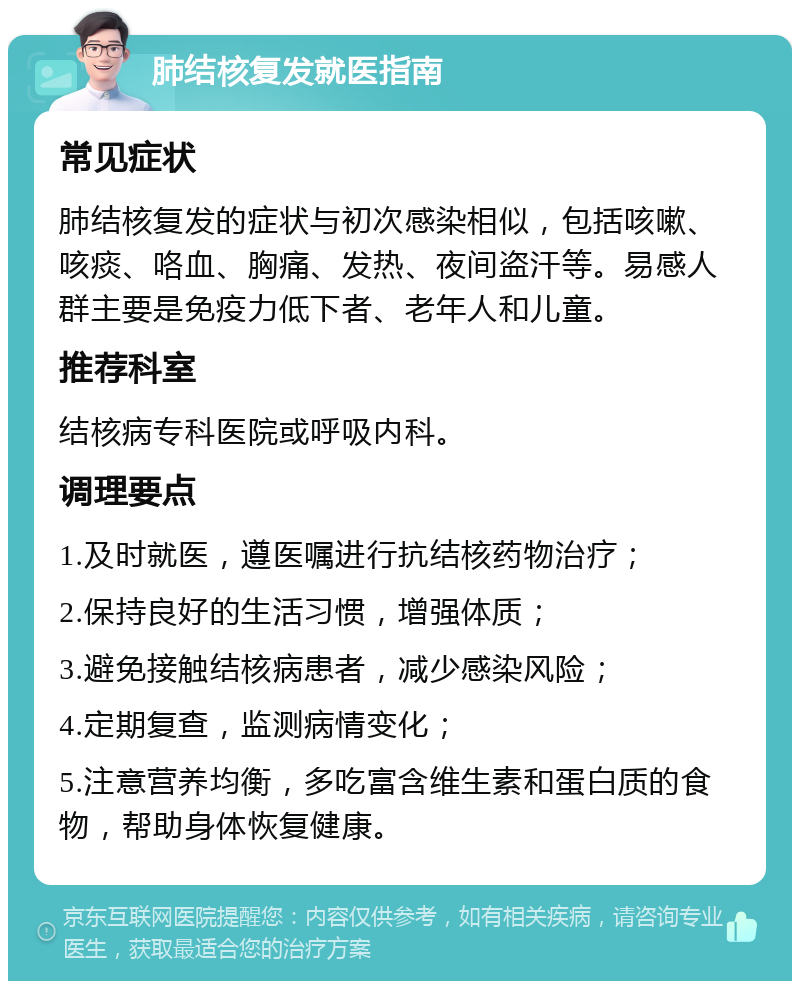 肺结核复发就医指南 常见症状 肺结核复发的症状与初次感染相似，包括咳嗽、咳痰、咯血、胸痛、发热、夜间盗汗等。易感人群主要是免疫力低下者、老年人和儿童。 推荐科室 结核病专科医院或呼吸内科。 调理要点 1.及时就医，遵医嘱进行抗结核药物治疗； 2.保持良好的生活习惯，增强体质； 3.避免接触结核病患者，减少感染风险； 4.定期复查，监测病情变化； 5.注意营养均衡，多吃富含维生素和蛋白质的食物，帮助身体恢复健康。