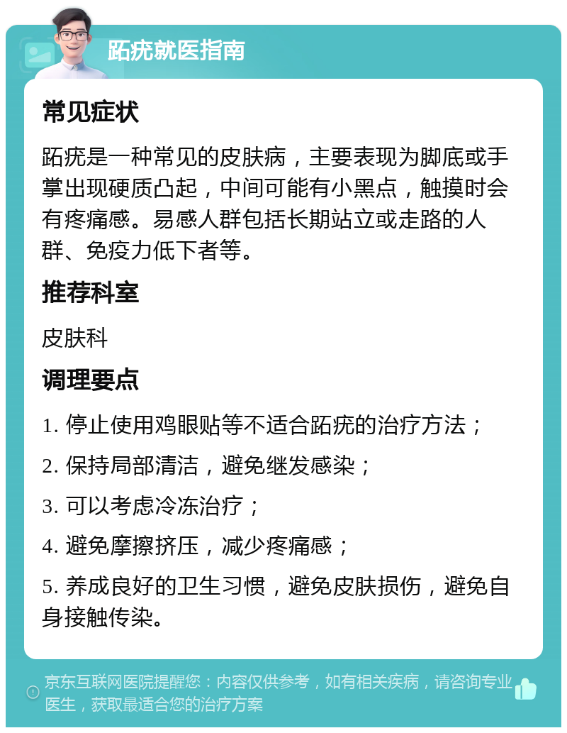 跖疣就医指南 常见症状 跖疣是一种常见的皮肤病，主要表现为脚底或手掌出现硬质凸起，中间可能有小黑点，触摸时会有疼痛感。易感人群包括长期站立或走路的人群、免疫力低下者等。 推荐科室 皮肤科 调理要点 1. 停止使用鸡眼贴等不适合跖疣的治疗方法； 2. 保持局部清洁，避免继发感染； 3. 可以考虑冷冻治疗； 4. 避免摩擦挤压，减少疼痛感； 5. 养成良好的卫生习惯，避免皮肤损伤，避免自身接触传染。