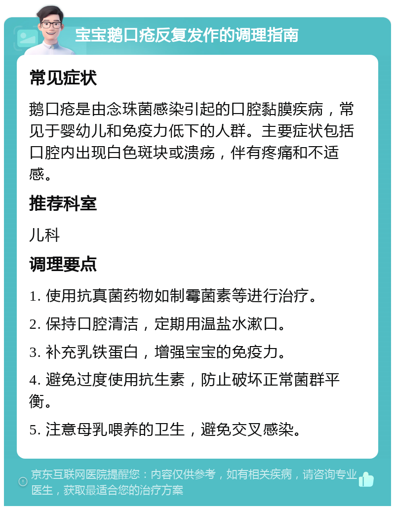 宝宝鹅口疮反复发作的调理指南 常见症状 鹅口疮是由念珠菌感染引起的口腔黏膜疾病，常见于婴幼儿和免疫力低下的人群。主要症状包括口腔内出现白色斑块或溃疡，伴有疼痛和不适感。 推荐科室 儿科 调理要点 1. 使用抗真菌药物如制霉菌素等进行治疗。 2. 保持口腔清洁，定期用温盐水漱口。 3. 补充乳铁蛋白，增强宝宝的免疫力。 4. 避免过度使用抗生素，防止破坏正常菌群平衡。 5. 注意母乳喂养的卫生，避免交叉感染。