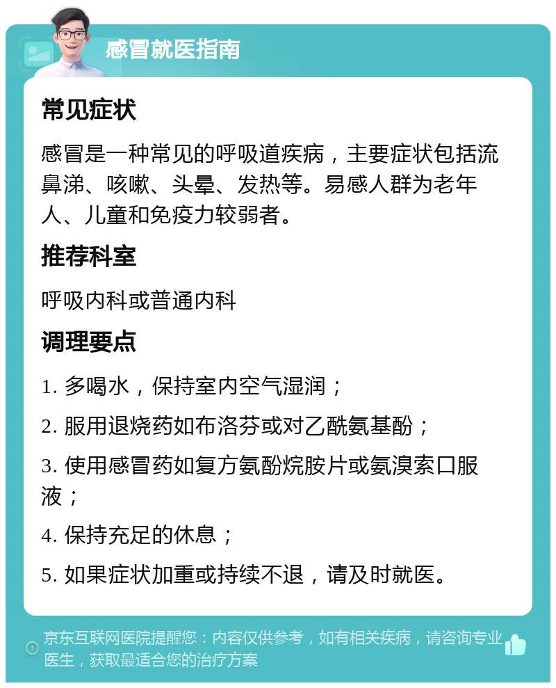 感冒就医指南 常见症状 感冒是一种常见的呼吸道疾病，主要症状包括流鼻涕、咳嗽、头晕、发热等。易感人群为老年人、儿童和免疫力较弱者。 推荐科室 呼吸内科或普通内科 调理要点 1. 多喝水，保持室内空气湿润； 2. 服用退烧药如布洛芬或对乙酰氨基酚； 3. 使用感冒药如复方氨酚烷胺片或氨溴索口服液； 4. 保持充足的休息； 5. 如果症状加重或持续不退，请及时就医。