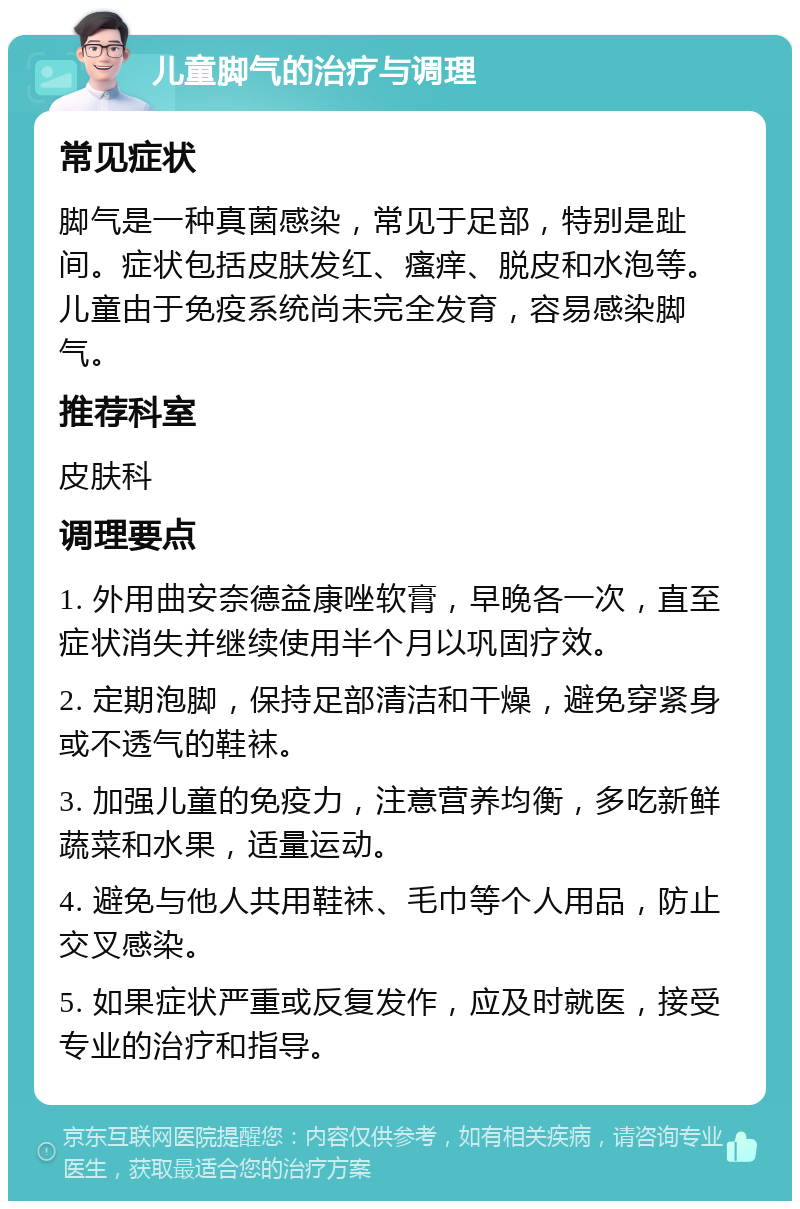 儿童脚气的治疗与调理 常见症状 脚气是一种真菌感染，常见于足部，特别是趾间。症状包括皮肤发红、瘙痒、脱皮和水泡等。儿童由于免疫系统尚未完全发育，容易感染脚气。 推荐科室 皮肤科 调理要点 1. 外用曲安奈德益康唑软膏，早晚各一次，直至症状消失并继续使用半个月以巩固疗效。 2. 定期泡脚，保持足部清洁和干燥，避免穿紧身或不透气的鞋袜。 3. 加强儿童的免疫力，注意营养均衡，多吃新鲜蔬菜和水果，适量运动。 4. 避免与他人共用鞋袜、毛巾等个人用品，防止交叉感染。 5. 如果症状严重或反复发作，应及时就医，接受专业的治疗和指导。