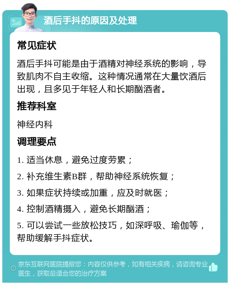 酒后手抖的原因及处理 常见症状 酒后手抖可能是由于酒精对神经系统的影响，导致肌肉不自主收缩。这种情况通常在大量饮酒后出现，且多见于年轻人和长期酗酒者。 推荐科室 神经内科 调理要点 1. 适当休息，避免过度劳累； 2. 补充维生素B群，帮助神经系统恢复； 3. 如果症状持续或加重，应及时就医； 4. 控制酒精摄入，避免长期酗酒； 5. 可以尝试一些放松技巧，如深呼吸、瑜伽等，帮助缓解手抖症状。