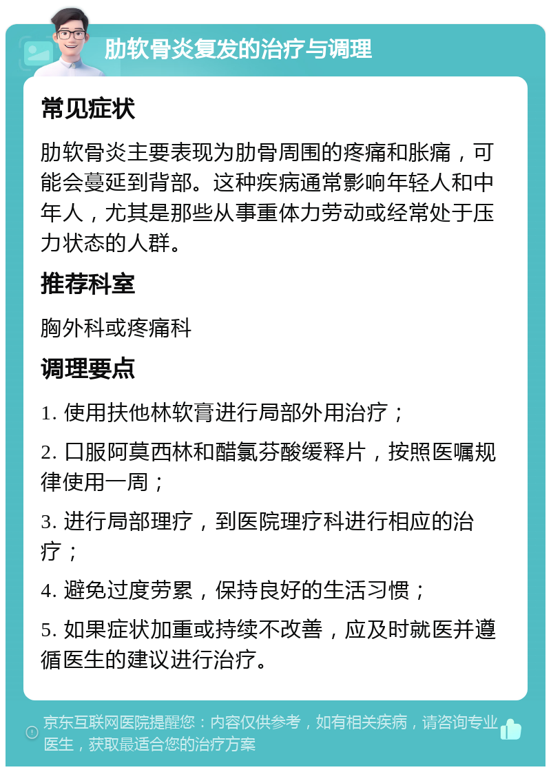 肋软骨炎复发的治疗与调理 常见症状 肋软骨炎主要表现为肋骨周围的疼痛和胀痛，可能会蔓延到背部。这种疾病通常影响年轻人和中年人，尤其是那些从事重体力劳动或经常处于压力状态的人群。 推荐科室 胸外科或疼痛科 调理要点 1. 使用扶他林软膏进行局部外用治疗； 2. 口服阿莫西林和醋氯芬酸缓释片，按照医嘱规律使用一周； 3. 进行局部理疗，到医院理疗科进行相应的治疗； 4. 避免过度劳累，保持良好的生活习惯； 5. 如果症状加重或持续不改善，应及时就医并遵循医生的建议进行治疗。