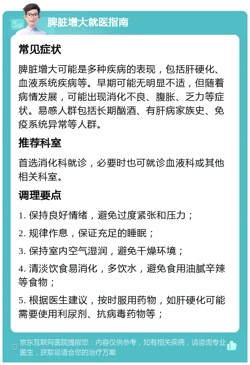 脾脏增大就医指南 常见症状 脾脏增大可能是多种疾病的表现，包括肝硬化、血液系统疾病等。早期可能无明显不适，但随着病情发展，可能出现消化不良、腹胀、乏力等症状。易感人群包括长期酗酒、有肝病家族史、免疫系统异常等人群。 推荐科室 首选消化科就诊，必要时也可就诊血液科或其他相关科室。 调理要点 1. 保持良好情绪，避免过度紧张和压力； 2. 规律作息，保证充足的睡眠； 3. 保持室内空气湿润，避免干燥环境； 4. 清淡饮食易消化，多饮水，避免食用油腻辛辣等食物； 5. 根据医生建议，按时服用药物，如肝硬化可能需要使用利尿剂、抗病毒药物等；