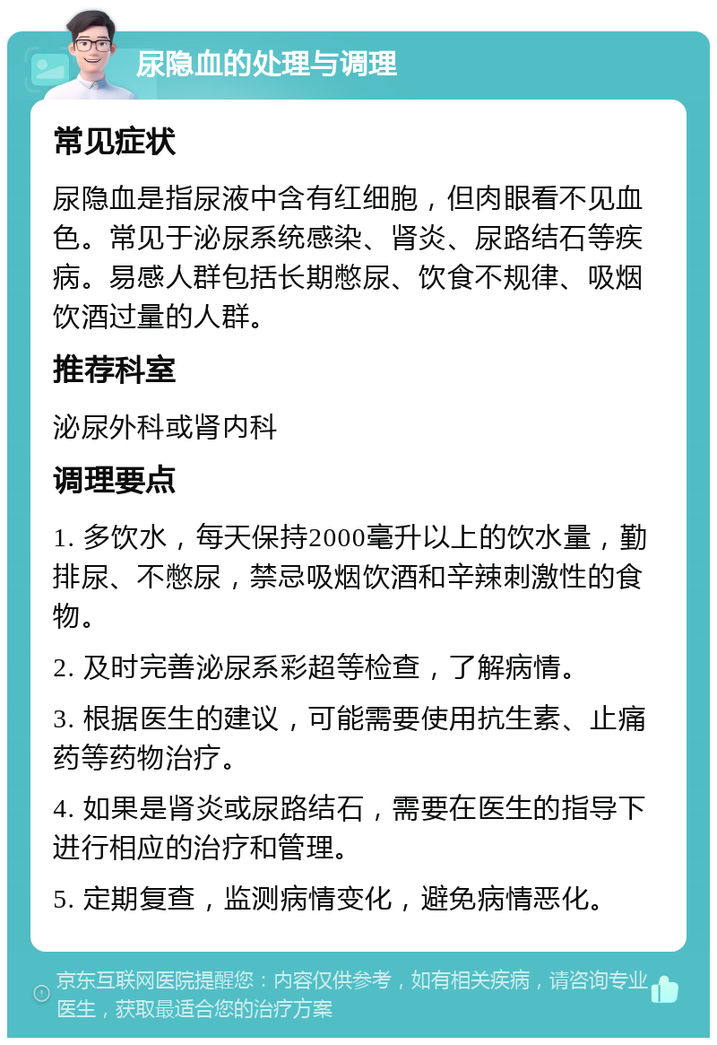 尿隐血的处理与调理 常见症状 尿隐血是指尿液中含有红细胞，但肉眼看不见血色。常见于泌尿系统感染、肾炎、尿路结石等疾病。易感人群包括长期憋尿、饮食不规律、吸烟饮酒过量的人群。 推荐科室 泌尿外科或肾内科 调理要点 1. 多饮水，每天保持2000毫升以上的饮水量，勤排尿、不憋尿，禁忌吸烟饮酒和辛辣刺激性的食物。 2. 及时完善泌尿系彩超等检查，了解病情。 3. 根据医生的建议，可能需要使用抗生素、止痛药等药物治疗。 4. 如果是肾炎或尿路结石，需要在医生的指导下进行相应的治疗和管理。 5. 定期复查，监测病情变化，避免病情恶化。