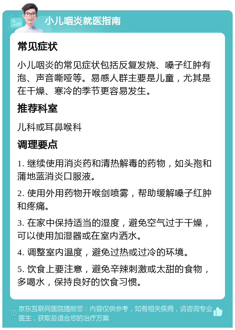 小儿咽炎就医指南 常见症状 小儿咽炎的常见症状包括反复发烧、嗓子红肿有泡、声音嘶哑等。易感人群主要是儿童，尤其是在干燥、寒冷的季节更容易发生。 推荐科室 儿科或耳鼻喉科 调理要点 1. 继续使用消炎药和清热解毒的药物，如头孢和蒲地蓝消炎口服液。 2. 使用外用药物开喉剑喷雾，帮助缓解嗓子红肿和疼痛。 3. 在家中保持适当的湿度，避免空气过于干燥，可以使用加湿器或在室内洒水。 4. 调整室内温度，避免过热或过冷的环境。 5. 饮食上要注意，避免辛辣刺激或太甜的食物，多喝水，保持良好的饮食习惯。